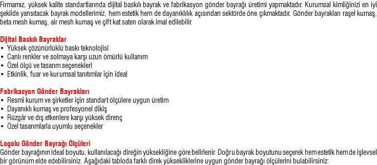 Firmamız, yüksek kalite standartlarında dijital baskılı bayrak ve fabrikasyon gönder bayrağı üretimi yapmaktadır. Kurumsal kimliğinizi en iyi şekilde yansıtacak bayrak modellerimiz, hem estetik hem de dayanıklılık açısından sektörde öne çıkmaktadır. Gönder bayrakları raşel kumaş, beta mesh kumaş, air mesh kumaş ve çift kat saten olarak imal edilebilir. Dijital Baskılı Bayraklar • Yüksek çözünürlüklü baskı teknolojisi • Canlı renkler ve solmaya karşı uzun ömürlü kullanım • Özel ölçü ve tasarım seçenekleri • Etkinlik, fuar ve kurumsal tanıtımlar için ideal Fabrikasyon Gönder Bayrakları • Resmî kurum ve şirketler için standart ölçülere uygun üretim • Dayanıklı kumaş ve profesyonel dikiş • Rüzgâr ve dış etkenlere karşı yüksek direnç • Özel tasarımlarla uyumlu seçenekler Logolu Gönder Bayrağı Ölçüleri Gönder bayrağının ideal boyutu, kullanılacağı direğin yüksekliğine göre belirlenir. Doğru bayrak boyutunu seçerek hem estetik hem de işlevsel bir görünüm elde edebilirsiniz. Aşağıdaki tabloda farklı direk yüksekliklerine uygun gönder bayrağı ölçülerini bulabilirsiniz: