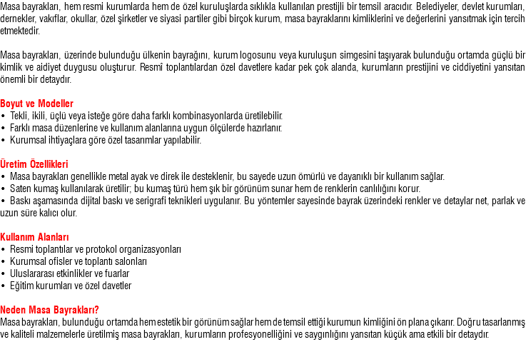 Masa bayrakları, hem resmi kurumlarda hem de özel kuruluşlarda sıklıkla kullanılan prestijli bir temsil aracıdır. Belediyeler, devlet kurumları, dernekler, vakıflar, okullar, özel şirketler ve siyasi partiler gibi birçok kurum, masa bayraklarını kimliklerini ve değerlerini yansıtmak için tercih etmektedir. Masa bayrakları, üzerinde bulunduğu ülkenin bayrağını, kurum logosunu veya kuruluşun simgesini taşıyarak bulunduğu ortamda güçlü bir kimlik ve aidiyet duygusu oluşturur. Resmî toplantılardan özel davetlere kadar pek çok alanda, kurumların prestijini ve ciddiyetini yansıtan önemli bir detaydır. Boyut ve Modeller • Tekli, ikili, üçlü veya isteğe göre daha farklı kombinasyonlarda üretilebilir. • Farklı masa düzenlerine ve kullanım alanlarına uygun ölçülerde hazırlanır. • Kurumsal ihtiyaçlara göre özel tasarımlar yapılabilir. Üretim Özellikleri • Masa bayrakları genellikle metal ayak ve direk ile desteklenir, bu sayede uzun ömürlü ve dayanıklı bir kullanım sağlar. • Saten kumaş kullanılarak üretilir; bu kumaş türü hem şık bir görünüm sunar hem de renklerin canlılığını korur. • Baskı aşamasında dijital baskı ve serigrafi teknikleri uygulanır. Bu yöntemler sayesinde bayrak üzerindeki renkler ve detaylar net, parlak ve uzun süre kalıcı olur. Kullanım Alanları • Resmi toplantılar ve protokol organizasyonları • Kurumsal ofisler ve toplantı salonları • Uluslararası etkinlikler ve fuarlar • Eğitim kurumları ve özel davetler Neden Masa Bayrakları? Masa bayrakları, bulunduğu ortamda hem estetik bir görünüm sağlar hem de temsil ettiği kurumun kimliğini ön plana çıkarır. Doğru tasarlanmış ve kaliteli malzemelerle üretilmiş masa bayrakları, kurumların profesyonelliğini ve saygınlığını yansıtan küçük ama etkili bir detaydır. 