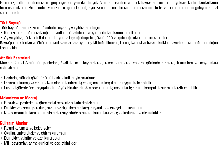 Firmamız, milli değerlerimizi en güçlü şekilde yansıtan büyük Atatürk posterleri ve Türk bayrakları üretiminde yüksek kalite standartlarını benimsemektedir. Bu ürünler, yalnızca bir görsel değil; aynı zamanda milletimizin bağımsızlığını, birlik ve beraberliğini simgeleyen kutsal sembollerdir. Türk Bayrağı Türk bayrağı, kırmızı zemin üzerinde beyaz ay ve yıldızdan oluşur. • Kırmızı renk, bağımsızlık uğruna verilen mücadelenin ve şehitlerimizin kanını temsil eder. • Ay ve yıldız, Türk milletinin tarih boyunca taşıdığı değerleri, özgürlüğü ve geleceğe olan inancını simgeler. Bayrağın renk tonları ve ölçüleri, resmi standartlara uygun şekilde üretilmekte; kumaş kalitesi ve baskı teknikleri sayesinde uzun süre canlılığını korumaktadır. Atatürk Posterleri Mustafa Kemal Atatürk’ün posterleri, özellikle milli bayramlarda, resmi törenlerde ve özel günlerde binalara, kurumlara ve meydanlara asılmaktadır. • Posterler, yüksek çözünürlüklü baskı teknikleriyle hazırlanır. • Dayanıklı kumaş ve vinil malzemeler kullanılarak iç ve dış mekan koşullarına uygun hale getirilir. • Farklı ölçülerde üretim yapılabilir; büyük binalar için dev boyutlarda, iç mekanlar için daha kompakt tasarımlar tercih edilebilir. Mekanizma ve Montaj • Bayrak ve posterler, sağlam metal mekanizmalarla desteklenir. • Direkler ve asma aparatları, rüzgar ve dış etkenlere karşı dayanıklı olacak şekilde tasarlanır. • Kolay montaj imkanı sunan sistemler sayesinde binalara, kurumlara ve açık alanlara güvenle asılabilir. Kullanım Alanları • Resmi kurumlar ve belediyeler • Okullar, üniversiteler ve eğitim kurumları • Dernekler, vakıflar ve özel kuruluşlar • Milli bayramlar, anma günleri ve özel etkinlikler