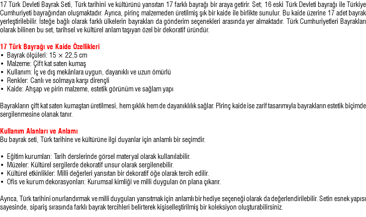 17 Türk Devleti Bayrak Seti, Türk tarihini ve kültürünü yansıtan 17 farklı bayrağı bir araya getirir. Set; 16 eski Türk Devleti bayrağı ile Türkiye Cumhuriyeti bayrağından oluşmaktadır. Ayrıca, pirinç malzemeden üretilmiş şık bir kaide ile birlikte sunulur. Bu kaide üzerine 17 adet bayrak yerleştirilebilir. İsteğe bağlı olarak farklı ülkelerin bayrakları da gönderim seçenekleri arasında yer almaktadır. Türk Cumhuriyetleri Bayrakları olarak bilinen bu set, tarihsel ve kültürel anlam taşıyan özel bir dekoratif üründür. 17 Türk Bayrağı ve Kaide Özellikleri • Bayrak ölçüleri: 15 × 22,5 cm • Malzeme: Çift kat saten kumaş • Kullanım: İç ve dış mekânlara uygun, dayanıklı ve uzun ömürlü • Renkler: Canlı ve solmaya karşı dirençli • Kaide: Ahşap ve pirin malzeme, estetik görünüm ve sağlam yapı Bayrakların çift kat saten kumaştan üretilmesi, hem şıklık hem de dayanıklılık sağlar. Pirinç kaide ise zarif tasarımıyla bayrakların estetik biçimde sergilenmesine olanak tanır. Kullanım Alanları ve Anlamı Bu bayrak seti, Türk tarihine ve kültürüne ilgi duyanlar için anlamlı bir seçimdir. • Eğitim kurumları: Tarih derslerinde görsel materyal olarak kullanılabilir. • Müzeler: Kültürel sergilerde dekoratif unsur olarak sergilenebilir. • Kültürel etkinlikler: Milli değerleri yansıtan bir dekoratif öğe olarak tercih edilir. • Ofis ve kurum dekorasyonları: Kurumsal kimliği ve milli duyguları ön plana çıkarır. Ayrıca, Türk tarihini onurlandırmak ve milli duyguları yansıtmak için anlamlı bir hediye seçeneği olarak da değerlendirilebilir. Setin esnek yapısı sayesinde, sipariş sırasında farklı bayrak tercihleri belirterek kişiselleştirilmiş bir koleksiyon oluşturabilirsiniz.