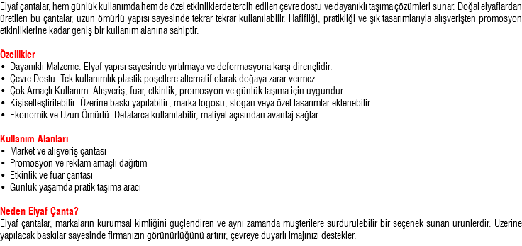 Elyaf çantalar, hem günlük kullanımda hem de özel etkinliklerde tercih edilen çevre dostu ve dayanıklı taşıma çözümleri sunar. Doğal elyaflardan üretilen bu çantalar, uzun ömürlü yapısı sayesinde tekrar tekrar kullanılabilir. Hafifliği, pratikliği ve şık tasarımlarıyla alışverişten promosyon etkinliklerine kadar geniş bir kullanım alanına sahiptir. Özellikler • Dayanıklı Malzeme: Elyaf yapısı sayesinde yırtılmaya ve deformasyona karşı dirençlidir. • Çevre Dostu: Tek kullanımlık plastik poşetlere alternatif olarak doğaya zarar vermez. • Çok Amaçlı Kullanım: Alışveriş, fuar, etkinlik, promosyon ve günlük taşıma için uygundur. • Kişiselleştirilebilir: Üzerine baskı yapılabilir; marka logosu, slogan veya özel tasarımlar eklenebilir. • Ekonomik ve Uzun Ömürlü: Defalarca kullanılabilir, maliyet açısından avantaj sağlar. Kullanım Alanları • Market ve alışveriş çantası • Promosyon ve reklam amaçlı dağıtım • Etkinlik ve fuar çantası • Günlük yaşamda pratik taşıma aracı Neden Elyaf Çanta? Elyaf çantalar, markaların kurumsal kimliğini güçlendiren ve aynı zamanda müşterilere sürdürülebilir bir seçenek sunan ürünlerdir. Üzerine yapılacak baskılar sayesinde firmanızın görünürlüğünü artırır, çevreye duyarlı imajınızı destekler.