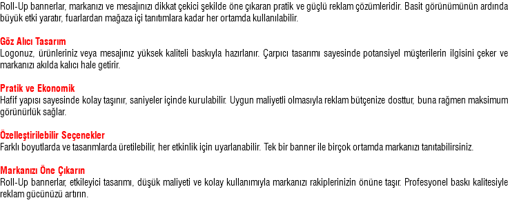 Roll-Up bannerlar, markanızı ve mesajınızı dikkat çekici şekilde öne çıkaran pratik ve güçlü reklam çözümleridir. Basit görünümünün ardında büyük etki yaratır, fuarlardan mağaza içi tanıtımlara kadar her ortamda kullanılabilir. Göz Alıcı Tasarım Logonuz, ürünleriniz veya mesajınız yüksek kaliteli baskıyla hazırlanır. Çarpıcı tasarımı sayesinde potansiyel müşterilerin ilgisini çeker ve markanızı akılda kalıcı hale getirir. Pratik ve Ekonomik Hafif yapısı sayesinde kolay taşınır, saniyeler içinde kurulabilir. Uygun maliyetli olmasıyla reklam bütçenize dosttur, buna rağmen maksimum görünürlük sağlar. Özelleştirilebilir Seçenekler Farklı boyutlarda ve tasarımlarda üretilebilir, her etkinlik için uyarlanabilir. Tek bir banner ile birçok ortamda markanızı tanıtabilirsiniz. Markanızı Öne Çıkarın Roll-Up bannerlar, etkileyici tasarımı, düşük maliyeti ve kolay kullanımıyla markanızı rakiplerinizin önüne taşır. Profesyonel baskı kalitesiyle reklam gücünüzü artırın.